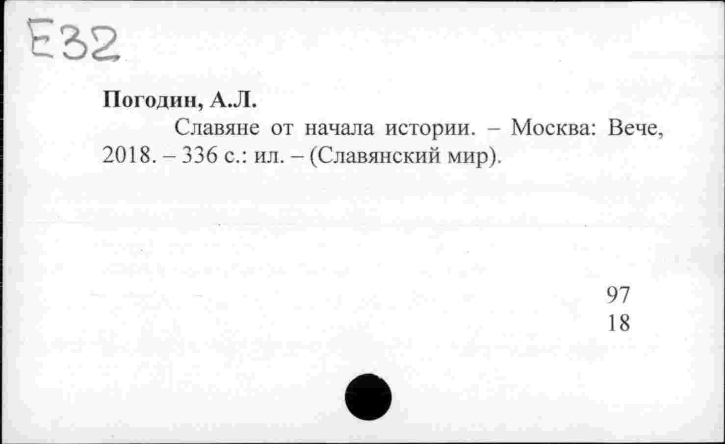 ﻿ES2
Погодин, А.Л.
Славяне от начала истории. - Москва: Вече 2018. - 336 с.: ил. - (Славянский мир).
97
18